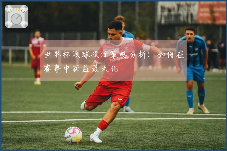 世界杯滚球投注策略分析：如何在赛事中获益最大化