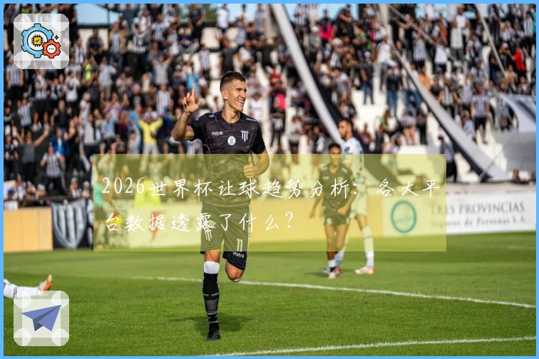 2026世界杯让球趋势分析：各大平台数据透露了什么？