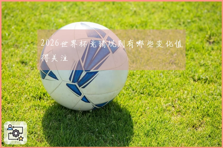 2026世界杯竞猜规则有哪些变化值得关注